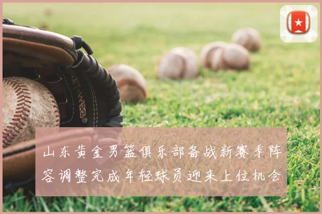 山东黄金男篮俱乐部备战新赛季阵容调整完成年轻球员迎来上位机会