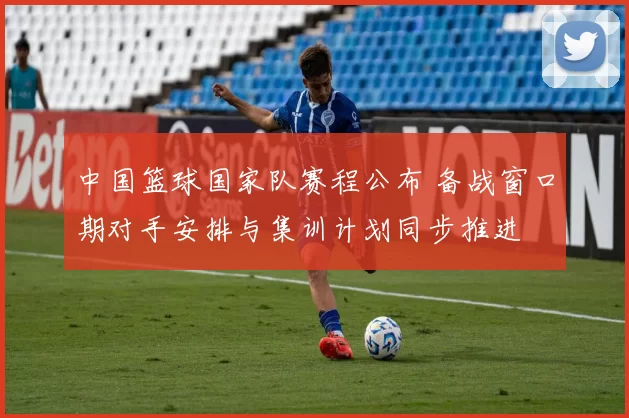 中国篮球国家队赛程公布 备战窗口期对手安排与集训计划同步推进