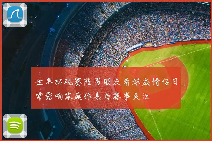 世界杯观赛陪男朋友看球成情侣日常影响家庭作息与赛事关注