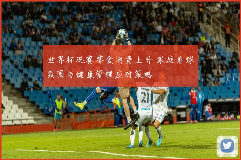 世界杯观赛零食消费上升 家庭看球氛围与健康管理应对策略