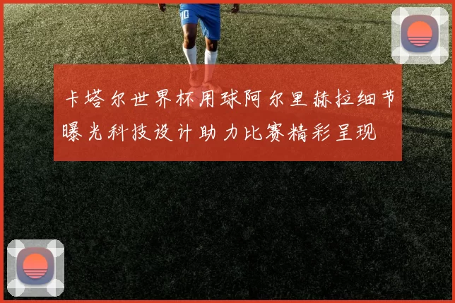 卡塔尔世界杯用球阿尔里赫拉细节曝光科技设计助力比赛精彩呈现