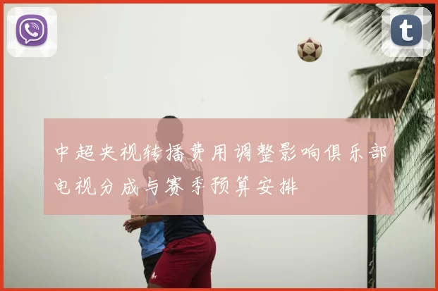 中超央视转播费用调整影响俱乐部电视分成与赛季预算安排