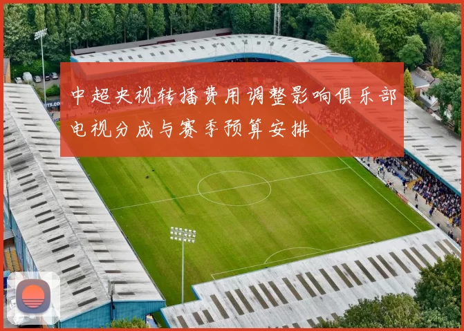 中超央视转播费用调整影响俱乐部电视分成与赛季预算安排