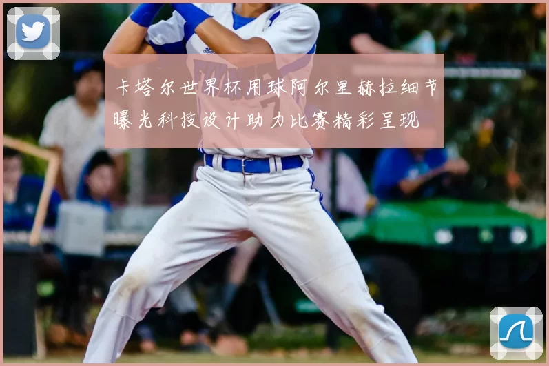 卡塔尔世界杯用球阿尔里赫拉细节曝光科技设计助力比赛精彩呈现