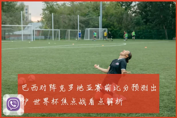 巴西对阵克罗地亚赛前比分预测出炉 世界杯焦点战看点解析