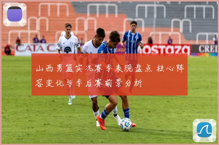 山西男篮实况赛季表现盘点 核心阵容变化与季后赛前景分析
