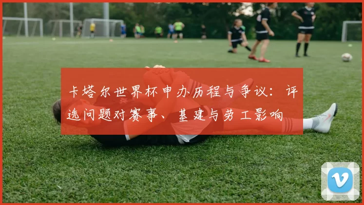 卡塔尔世界杯申办历程与争议：评选问题对赛事、基建与劳工影响