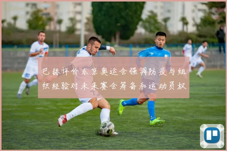 巴赫评价东京奥运会强调防疫与组织经验对未来赛会筹备和运动员权益影响