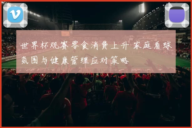 世界杯观赛零食消费上升 家庭看球氛围与健康管理应对策略