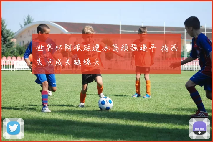 世界杯阿根廷遭冰岛顽强逼平 梅西失点成关键镜头