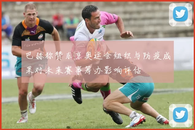 巴赫称赞东京奥运会组织与防疫成果对未来赛事筹办影响评估