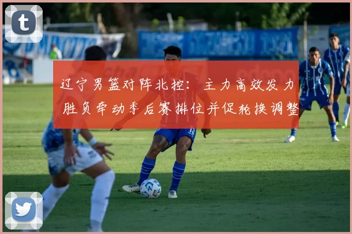 辽宁男篮对阵北控：主力高效发力 胜负牵动季后赛排位并促轮换调整