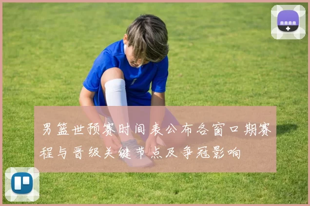 男篮世预赛时间表公布各窗口期赛程与晋级关键节点及争冠影响