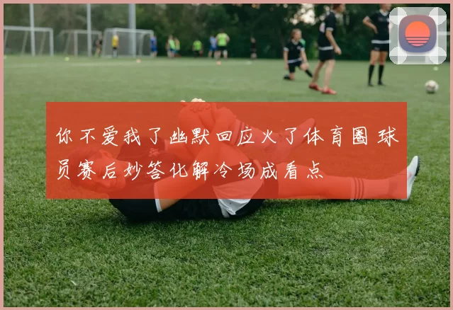 你不爱我了幽默回应火了体育圈 球员赛后妙答化解冷场成看点