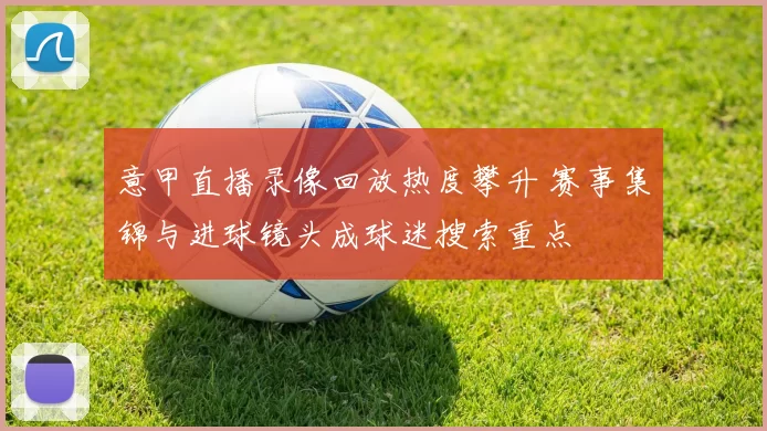 意甲直播录像回放热度攀升 赛事集锦与进球镜头成球迷搜索重点