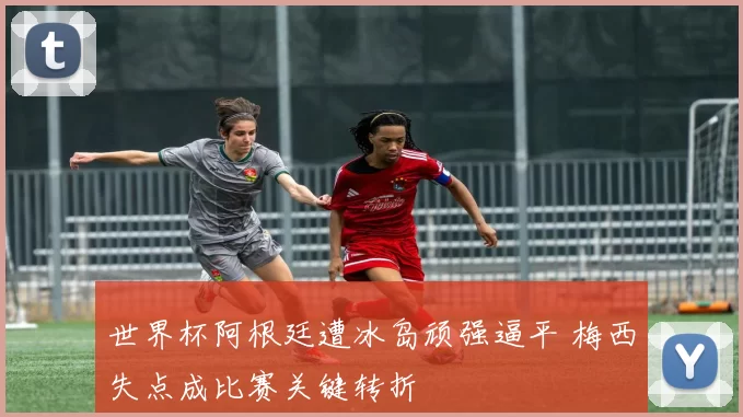 世界杯阿根廷遭冰岛顽强逼平 梅西失点成比赛关键转折