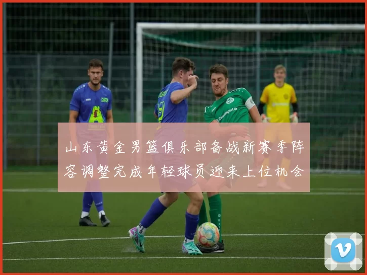 山东黄金男篮俱乐部备战新赛季阵容调整完成年轻球员迎来上位机会