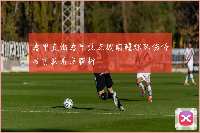 意甲直播意甲焦点战前瞻球队伤停与首发看点解析
