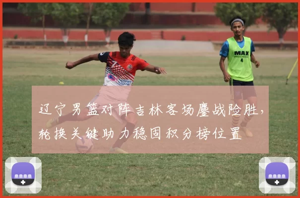 辽宁男篮对阵吉林客场鏖战险胜，轮换关键助力稳固积分榜位置