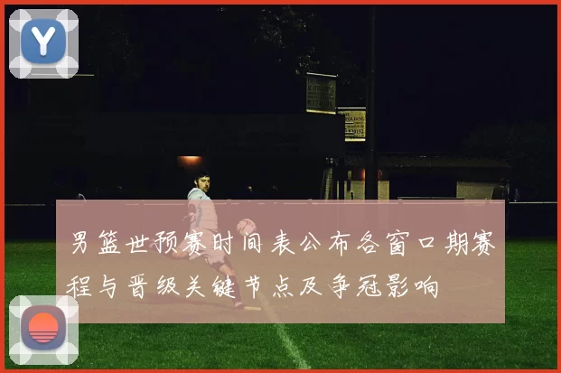 男篮世预赛时间表公布各窗口期赛程与晋级关键节点及争冠影响
