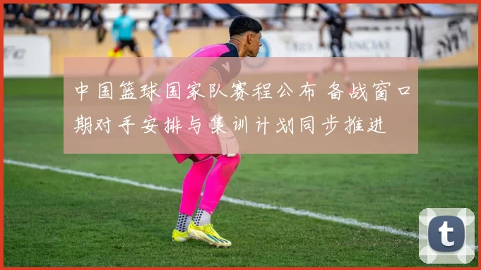 中国篮球国家队赛程公布 备战窗口期对手安排与集训计划同步推进