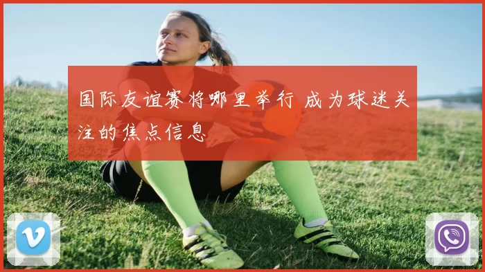 国际友谊赛将哪里举行 成为球迷关注的焦点信息