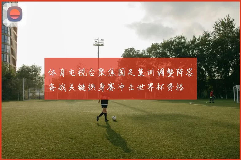 体育电视台聚焦国足集训调整阵容备战关键热身赛冲击世界杯资格