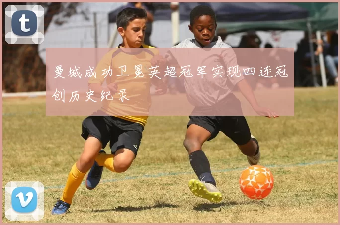 曼城成功卫冕英超冠军实现四连冠创历史纪录