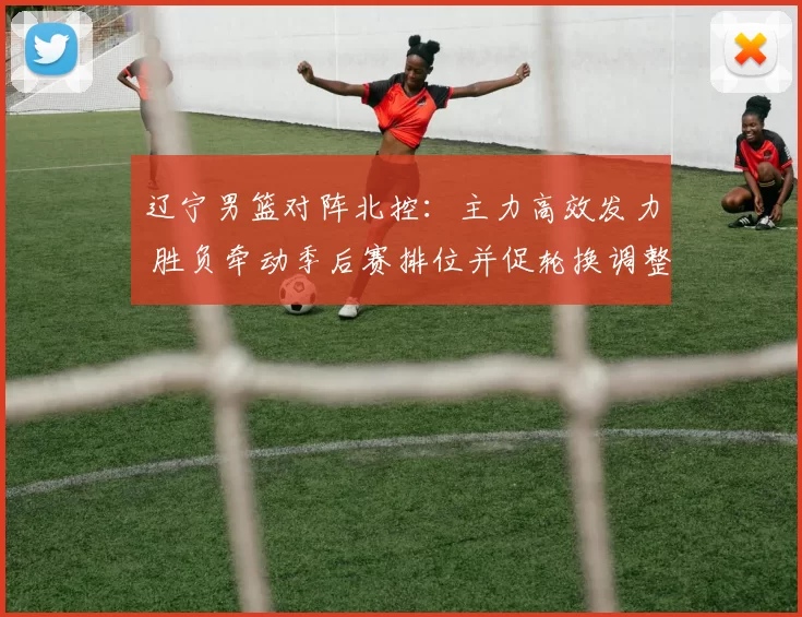 辽宁男篮对阵北控：主力高效发力 胜负牵动季后赛排位并促轮换调整