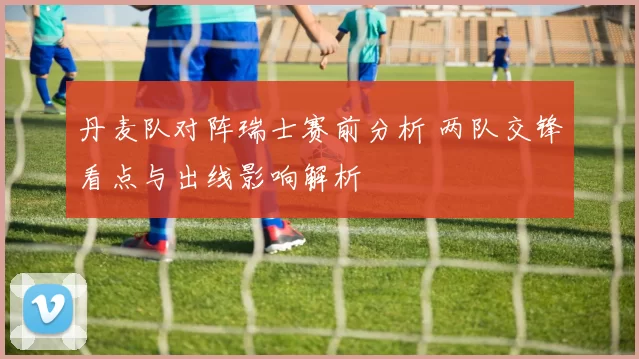 丹麦队对阵瑞士赛前分析 两队交锋看点与出线影响解析