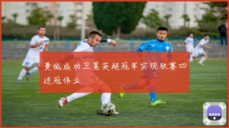 曼城成功卫冕英超冠军实现联赛四连冠伟业