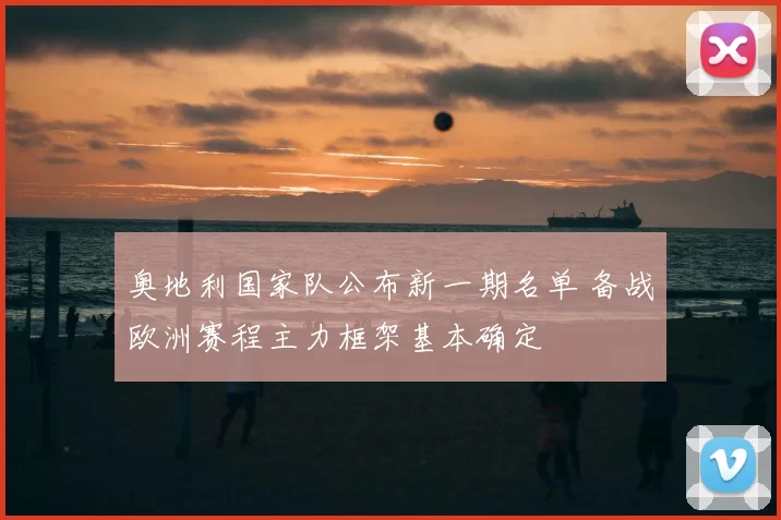 奥地利国家队公布新一期名单 备战欧洲赛程主力框架基本确定