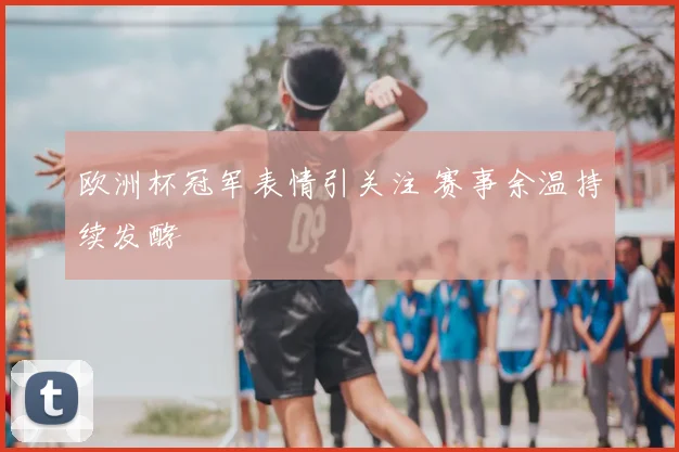 欧洲杯冠军表情引关注 赛事余温持续发酵
