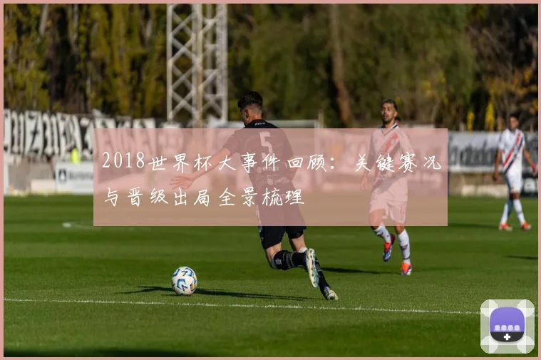 2018世界杯大事件回顾:关键赛况与晋级出局全景梳理