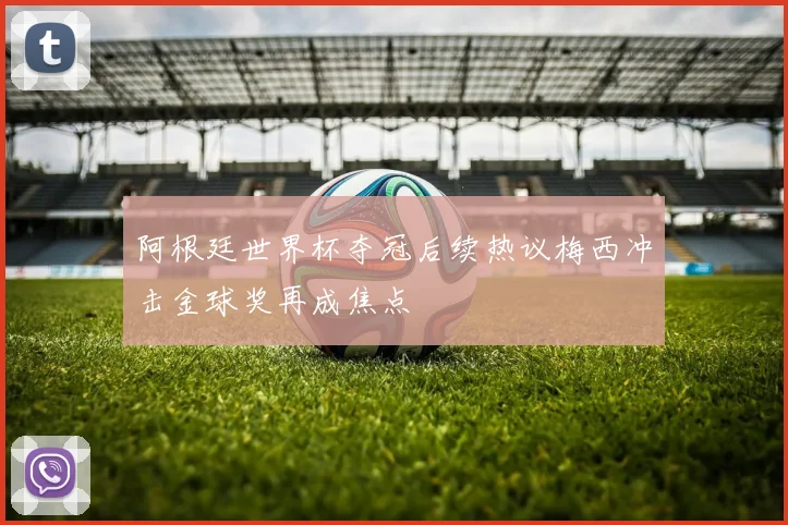 阿根廷世界杯夺冠后续热议梅西冲击金球奖再成焦点