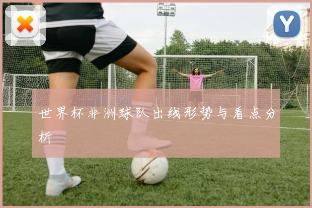 世界杯非洲球队出线形势与看点分析