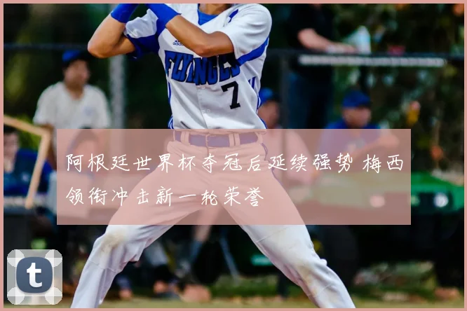 阿根廷世界杯夺冠后延续强势 梅西领衔冲击新一轮荣誉