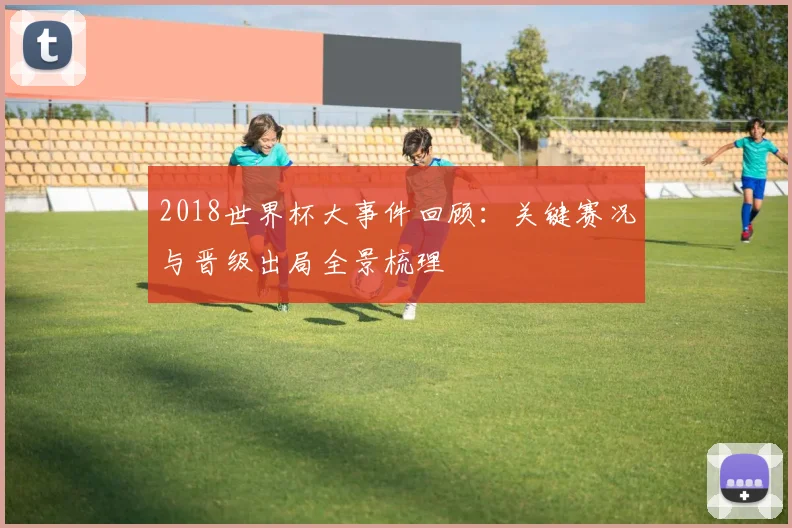 2018世界杯大事件回顾:关键赛况与晋级出局全景梳理