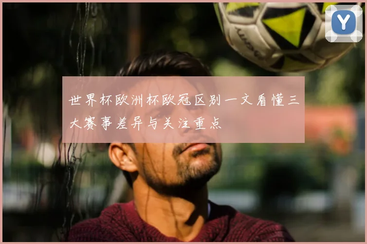 世界杯欧洲杯欧冠区别一文看懂三大赛事差异与关注重点